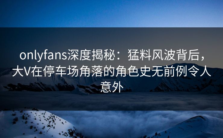onlyfans深度揭秘：猛料风波背后，大V在停车场角落的角色史无前例令人意外