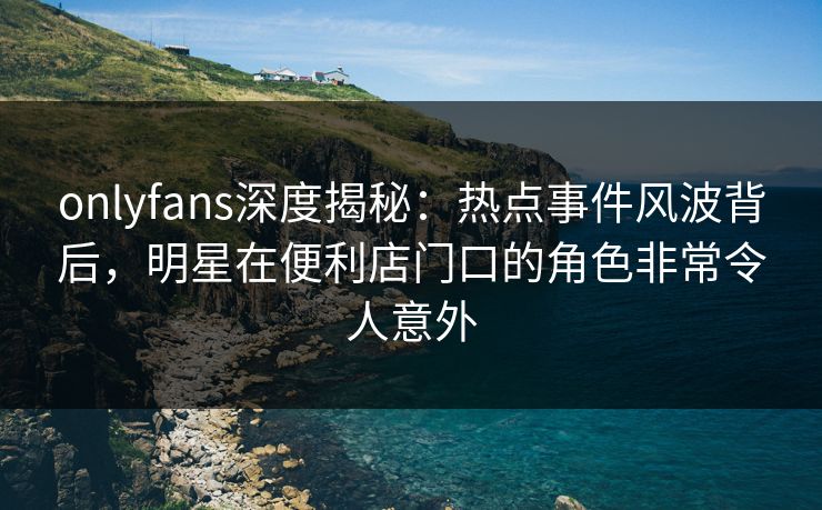 onlyfans深度揭秘：热点事件风波背后，明星在便利店门口的角色非常令人意外