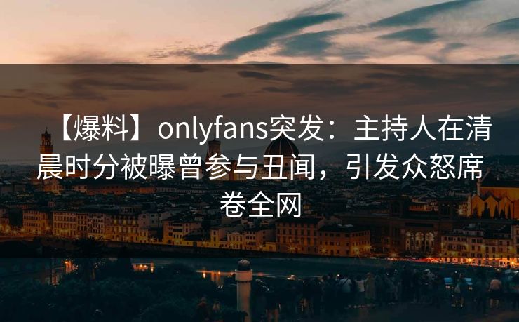 【爆料】onlyfans突发：主持人在清晨时分被曝曾参与丑闻，引发众怒席卷全网