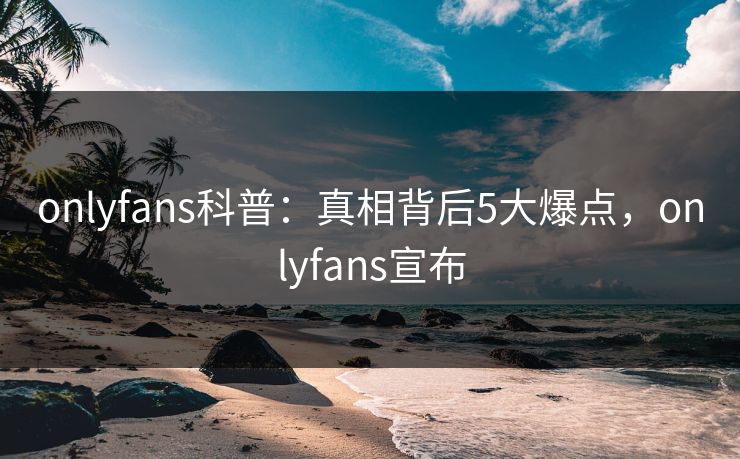 onlyfans科普：真相背后5大爆点，onlyfans宣布