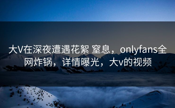 大V在深夜遭遇花絮 窒息，onlyfans全网炸锅，详情曝光，大v的视频