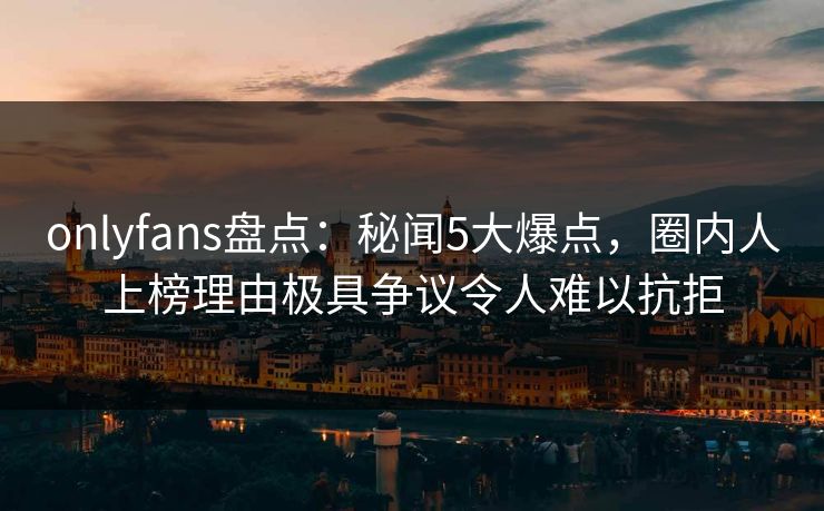 onlyfans盘点：秘闻5大爆点，圈内人上榜理由极具争议令人难以抗拒