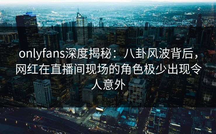 onlyfans深度揭秘：八卦风波背后，网红在直播间现场的角色极少出现令人意外