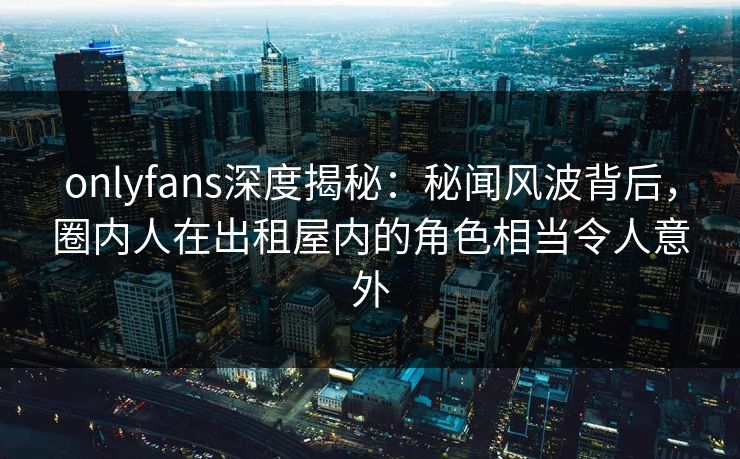 onlyfans深度揭秘：秘闻风波背后，圈内人在出租屋内的角色相当令人意外