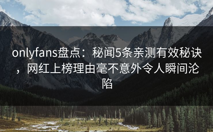 onlyfans盘点：秘闻5条亲测有效秘诀，网红上榜理由毫不意外令人瞬间沦陷