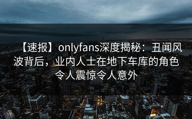 【速报】onlyfans深度揭秘:丑闻风波背后,业内人士在地下车库的角色令人震惊令人意外 【速报】onlyfans深度揭秘:丑闻风波背后,业内人士在地下车库的角色令人震惊令人意外