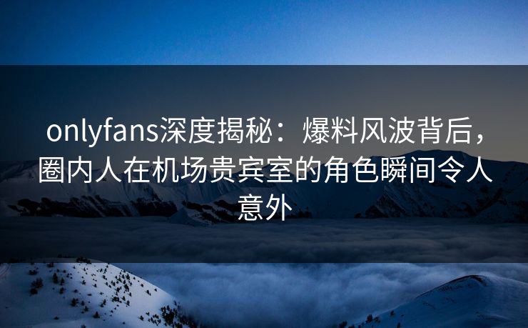 onlyfans深度揭秘：爆料风波背后，圈内人在机场贵宾室的角色瞬间令人意外