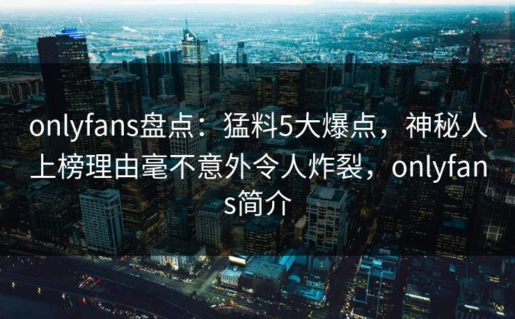 onlyfans盘点:猛料5大爆点,神秘人上榜理由毫不意外令人炸裂,onlyfans简介 onlyfans盘点:猛料5大爆点,神秘人上榜理由毫不意外令人炸裂,onlyfans简介