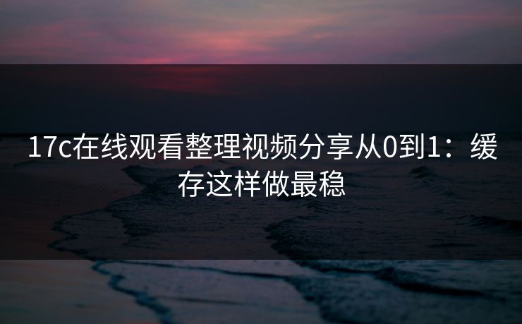 17c在线观看整理视频分享从0到1：缓存这样做最稳