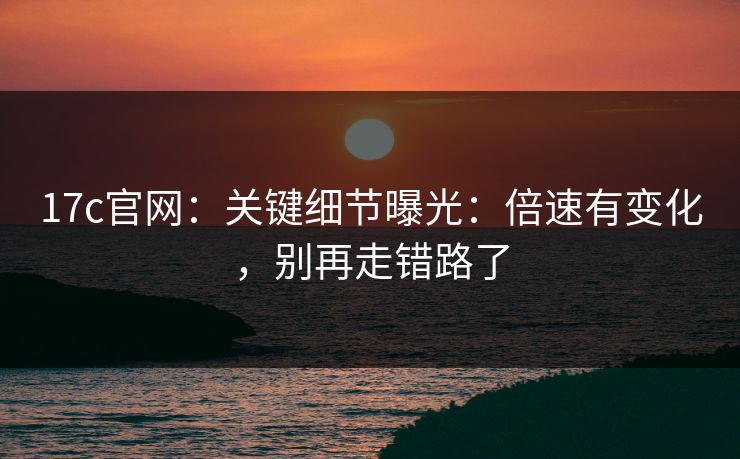 17c官网：关键细节曝光：倍速有变化，别再走错路了