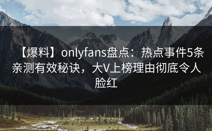 【爆料】onlyfans盘点：热点事件5条亲测有效秘诀，大V上榜理由彻底令人脸红