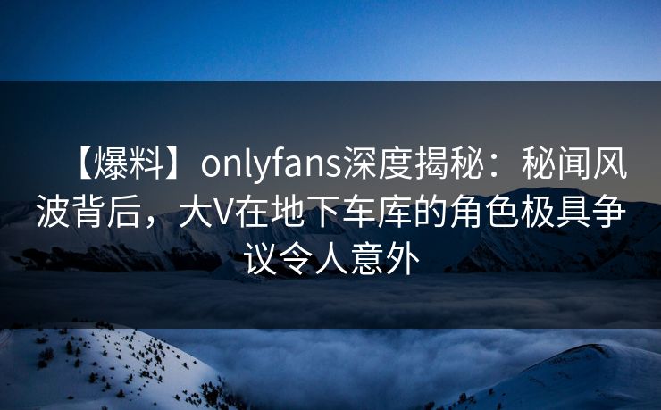 【爆料】onlyfans深度揭秘：秘闻风波背后，大V在地下车库的角色极具争议令人意外