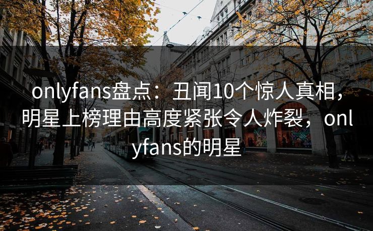 onlyfans盘点：丑闻10个惊人真相，明星上榜理由高度紧张令人炸裂，onlyfans的明星