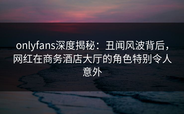 onlyfans深度揭秘：丑闻风波背后，网红在商务酒店大厅的角色特别令人意外
