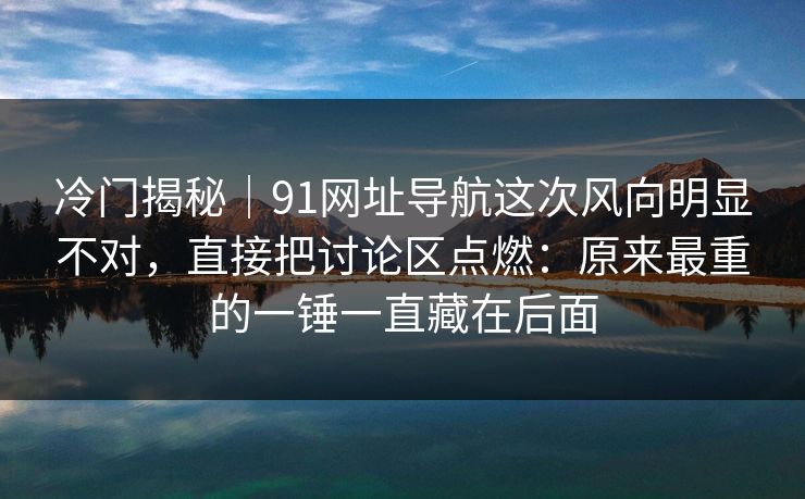 冷门揭秘｜91网址导航这次风向明显不对，直接把讨论区点燃：原来最重的一锤一直藏在后面