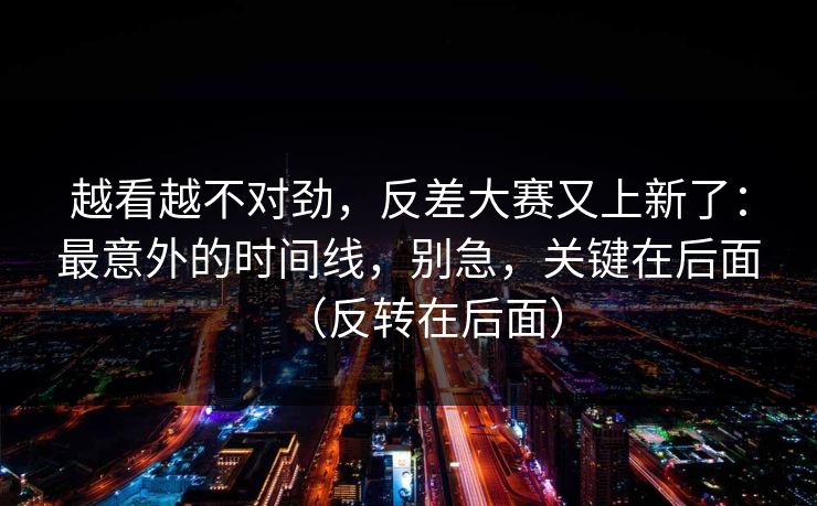 越看越不对劲，反差大赛又上新了：最意外的时间线，别急，关键在后面（反转在后面）