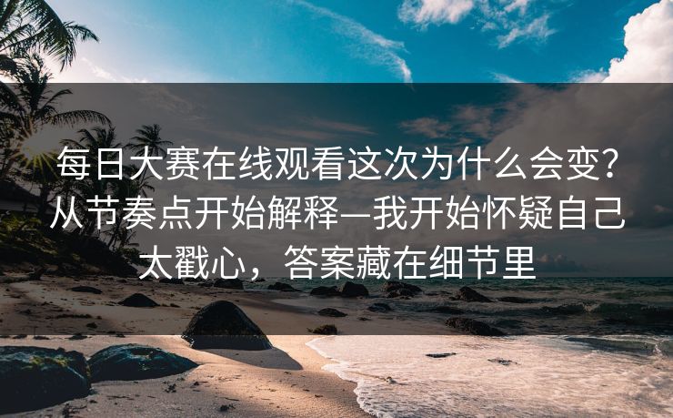 每日大赛在线观看这次为什么会变？从节奏点开始解释—我开始怀疑自己太戳心，答案藏在细节里